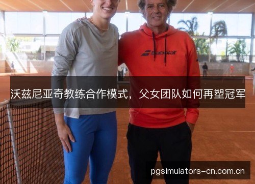 沃兹尼亚奇教练合作模式,父女团队如何再塑冠军 沃兹尼亚奇教练合作模式,父女团队如何再塑冠军